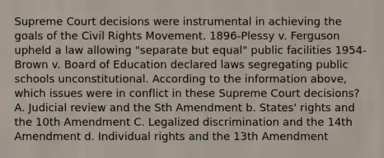 Supreme Court decisions were instrumental in achieving the goals of the Civil Rights Movement. 1896-Plessy v. Ferguson upheld a law allowing "separate but equal" public facilities 1954-Brown v. Board of Education declared laws segregating public schools unconstitutional. According to the information above, which issues were in conflict in these Supreme Court decisions? A. Judicial review and the Sth Amendment b. States' rights and the 10th Amendment C. Legalized discrimination and the 14th Amendment d. Individual rights and the 13th Amendment