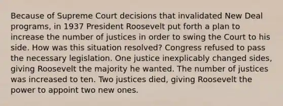 Because of Supreme Court decisions that invalidated New Deal programs, in 1937 President Roosevelt put forth a plan to increase the number of justices in order to swing the Court to his side. How was this situation resolved? Congress refused to pass the necessary legislation. One justice inexplicably changed sides, giving Roosevelt the majority he wanted. The number of justices was increased to ten. Two justices died, giving Roosevelt the power to appoint two new ones.