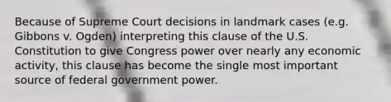 Because of Supreme Court decisions in landmark cases (e.g. Gibbons v. Ogden) interpreting this clause of the U.S. Constitution to give Congress power over nearly any economic activity, this clause has become the single most important source of federal government power.