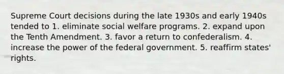 Supreme Court decisions during the late 1930s and early 1940s tended to 1. eliminate social welfare programs. 2. expand upon the Tenth Amendment. 3. favor a return to confederalism. 4. increase the power of the federal government. 5. reaffirm states' rights.