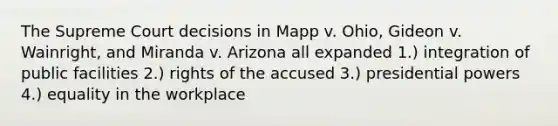 The Supreme Court decisions in Mapp v. Ohio, Gideon v. Wainright, and Miranda v. Arizona all expanded 1.) integration of public facilities 2.) rights of the accused 3.) presidential powers 4.) equality in the workplace