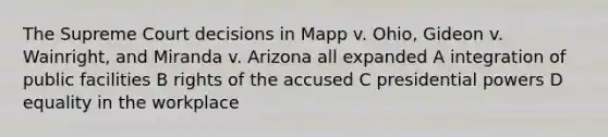 The Supreme Court decisions in Mapp v. Ohio, Gideon v. Wainright, and Miranda v. Arizona all expanded A integration of public facilities B rights of the accused C presidential powers D equality in the workplace