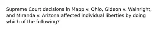 Supreme Court decisions in Mapp v. Ohio, Gideon v. Wainright, and Miranda v. Arizona affected individual liberties by doing which of the following?