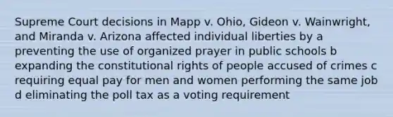 Supreme Court decisions in Mapp v. Ohio, Gideon v. Wainwright, and Miranda v. Arizona affected individual liberties by a preventing the use of organized prayer in public schools b expanding the constitutional rights of people accused of crimes c requiring equal pay for men and women performing the same job d eliminating the poll tax as a voting requirement