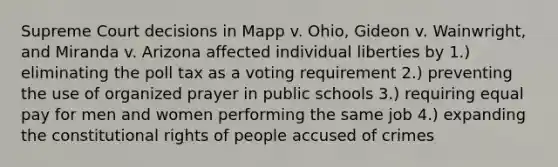 Supreme Court decisions in Mapp v. Ohio, Gideon v. Wainwright, and Miranda v. Arizona affected individual liberties by 1.) eliminating the poll tax as a voting requirement 2.) preventing the use of organized prayer in public schools 3.) requiring equal pay for men and women performing the same job 4.) expanding the constitutional rights of people accused of crimes