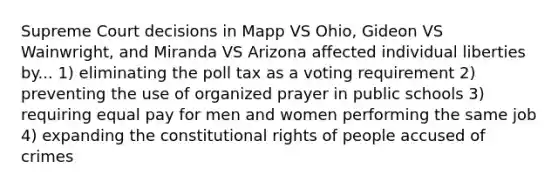 Supreme Court decisions in Mapp VS Ohio, Gideon VS Wainwright, and Miranda VS Arizona affected individual liberties by... 1) eliminating the poll tax as a voting requirement 2) preventing the use of organized prayer in public schools 3) requiring equal pay for men and women performing the same job 4) expanding the constitutional rights of people accused of crimes