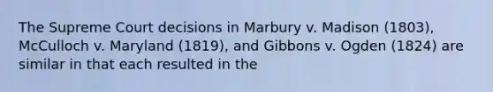 The Supreme Court decisions in Marbury v. Madison (1803), McCulloch v. Maryland (1819), and Gibbons v. Ogden (1824) are similar in that each resulted in the