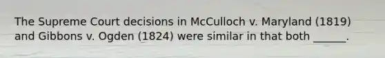 The Supreme Court decisions in McCulloch v. Maryland (1819) and Gibbons v. Ogden (1824) were similar in that both ______.