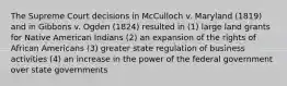 The Supreme Court decisions in McCulloch v. Maryland (1819) and in Gibbons v. Ogden (1824) resulted in (1) large land grants for Native American Indians (2) an expansion of the rights of African Americans (3) greater state regulation of business activities (4) an increase in the power of the federal government over state governments