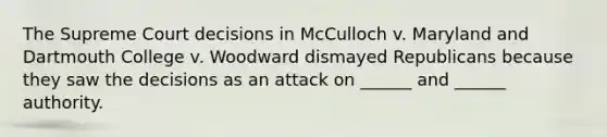 The Supreme Court decisions in McCulloch v. Maryland and Dartmouth College v. Woodward dismayed Republicans because they saw the decisions as an attack on ______ and ______ authority.