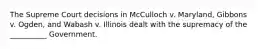 The Supreme Court decisions in McCulloch v. Maryland, Gibbons v. Ogden, and Wabash v. Illinois dealt with the supremacy of the __________ Government.