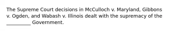 The Supreme Court decisions in McCulloch v. Maryland, Gibbons v. Ogden, and Wabash v. Illinois dealt with the supremacy of the __________ Government.