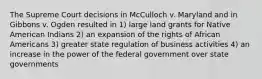 The Supreme Court decisions in McCulloch v. Maryland and in Gibbons v. Ogden resulted in 1) large land grants for Native American Indians 2) an expansion of the rights of African Americans 3) greater state regulation of business activities 4) an increase in the power of the federal government over state governments