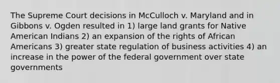 The Supreme Court decisions in McCulloch v. Maryland and in Gibbons v. Ogden resulted in 1) large land grants for Native American Indians 2) an expansion of the rights of African Americans 3) greater state regulation of business activities 4) an increase in the power of the federal government over state governments