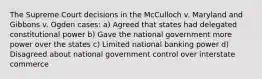 The Supreme Court decisions in the McCulloch v. Maryland and Gibbons v. Ogden cases: a) Agreed that states had delegated constitutional power b) Gave the national government more power over the states c) Limited national banking power d) Disagreed about national government control over interstate commerce