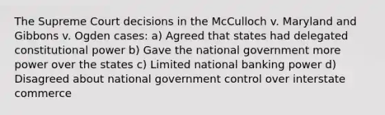 The Supreme Court decisions in the McCulloch v. Maryland and Gibbons v. Ogden cases: a) Agreed that states had delegated constitutional power b) Gave the national government more power over the states c) Limited national banking power d) Disagreed about national government control over interstate commerce