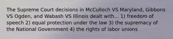 The Supreme Court decisions in McCulloch VS Maryland, Gibbons VS Ogden, and Wabash VS Illinois dealt with... 1) freedom of speech 2) equal protection under the law 3) the supremacy of the National Government 4) the rights of labor unions