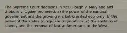 The Supreme Court decisions in McCullough v. Maryland and Gibbons v. Ogden promoted: a) the power of the national government and the growing market-oriented economy, b) the power of the states to regulate corporations, c) the abolition of slavery and the removal of Native Americans to the West