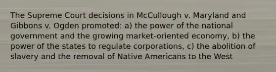 The Supreme Court decisions in McCullough v. Maryland and Gibbons v. Ogden promoted: a) the power of the national government and the growing market-oriented economy, b) the power of the states to regulate corporations, c) the abolition of slavery and the removal of Native Americans to the West