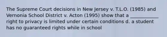 The Supreme Court decisions in New Jersey v. T.L.O. (1985) and Vernonia School District v. Acton (1995) show that a ____________ <a href='https://www.questionai.com/knowledge/kmQ5KxXxXn-right-to-privacy' class='anchor-knowledge'>right to privacy</a> is limited under certain conditions d. a student has no guaranteed rights while in school