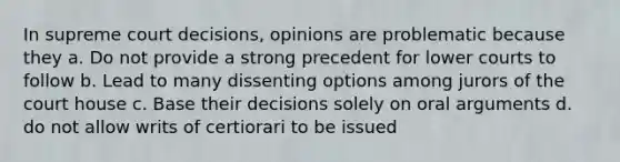 In supreme court decisions, opinions are problematic because they a. Do not provide a strong precedent for lower courts to follow b. Lead to many dissenting options among jurors of the court house c. Base their decisions solely on oral arguments d. do not allow writs of certiorari to be issued