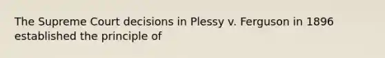 The Supreme Court decisions in Plessy v. Ferguson in 1896 established the principle of