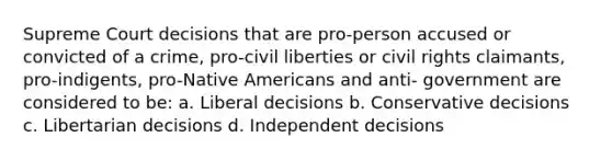 Supreme Court decisions that are pro-person accused or convicted of a crime, pro-civil liberties or civil rights claimants, pro-indigents, pro-Native Americans and anti- government are considered to be: a. Liberal decisions b. Conservative decisions c. Libertarian decisions d. Independent decisions