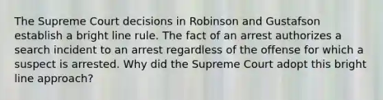 The Supreme Court decisions in Robinson and Gustafson establish a bright line rule. The fact of an arrest authorizes a search incident to an arrest regardless of the offense for which a suspect is arrested. Why did the Supreme Court adopt this bright line approach?