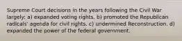 Supreme Court decisions in the years following the Civil War largely: a) expanded voting rights. b) promoted the Republican radicals' agenda for civil rights. c) undermined Reconstruction. d) expanded the power of the federal government.