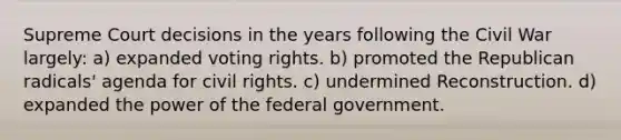 Supreme Court decisions in the years following the Civil War largely: a) expanded voting rights. b) promoted the Republican radicals' agenda for civil rights. c) undermined Reconstruction. d) expanded the power of the federal government.