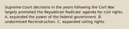 Supreme Court decisions in the years following the Civil War largely promoted the Republican Radicals' agenda for civil rights. A. expanded the power of the federal government. B. undermined Reconstruction. C. expanded voting rights