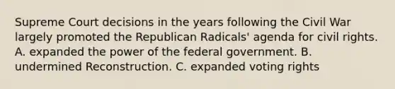 Supreme Court decisions in the years following the Civil War largely promoted the Republican Radicals' agenda for civil rights. A. expanded the power of the federal government. B. undermined Reconstruction. C. expanded voting rights