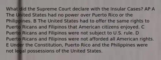 What did the Supreme Court declare with the Insular Cases? AP A The United States had no power over Puerto Rico or the Philippines. B The United States had to offer the same rights to Puerto Ricans and Filipinos that American citizens enjoyed. C Puerto Ricans and Filipinos were not subject to U.S. rule. D Puerto Ricans and Filipinos were not afforded all American rights. E Under the Constitution, Puerto Rico and the Philippines were not legal possessions of the United States.