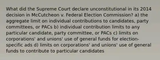 What did the Supreme Court declare unconstitutional in its 2014 decision in McCutcheon v. Federal Election Commission? a) the aggregate limit on individual contributions to candidates, party committees, or PACs b) individual contribution limits to any particular candidate, party committee, or PACs c) limits on corporations' and unions' use of general funds for election-specific ads d) limits on corporations' and unions' use of general funds to contribute to particular candidates