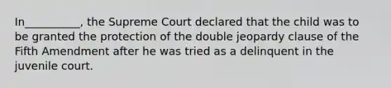 In__________, the Supreme Court declared that the child was to be granted the protection of the double jeopardy clause of the Fifth Amendment after he was tried as a delinquent in the juvenile court.