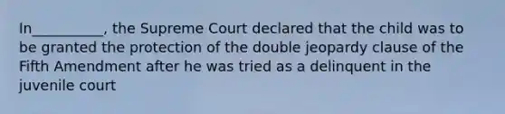 In__________, the Supreme Court declared that the child was to be granted the protection of the double jeopardy clause of the Fifth Amendment after he was tried as a delinquent in the juvenile court