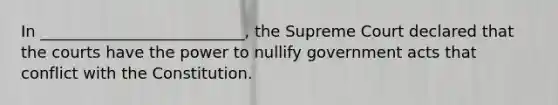 In __________________________, the Supreme Court declared that the courts have the power to nullify government acts that conflict with the Constitution.