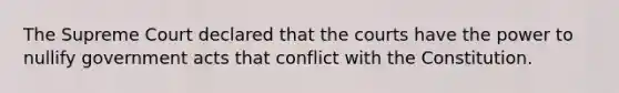 The Supreme Court declared that the courts have the power to nullify government acts that conflict with the Constitution.