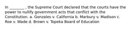 In ________ , the Supreme Court declared that the courts have the power to nullify government acts that conflict with the Constitution. a. Gonzales v. California b. Marbury v. Madison c. Roe v. Wade d. Brown v. Topeka Board of Education