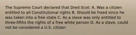 The Supreme Court declared that Dred Scot: A. Was a citizen entitled to all Constitutional rights B. Should be freed since he was taken into a free state C. As a slave was only entitled to three-fifths the rights of a free white person D. As a slave, could not be considered a U.S. citizen