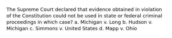 The Supreme Court declared that evidence obtained in violation of the Constitution could not be used in state or federal criminal proceedings in which case? a. Michigan v. Long b. Hudson v. Michigan c. Simmons v. United States d. Mapp v. Ohio