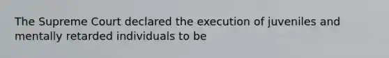 The Supreme Court declared the execution of juveniles and mentally retarded individuals to be