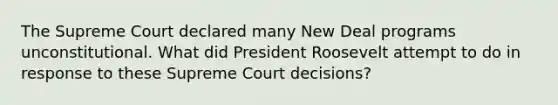 The Supreme Court declared many New Deal programs unconstitutional. What did President Roosevelt attempt to do in response to these Supreme Court decisions?