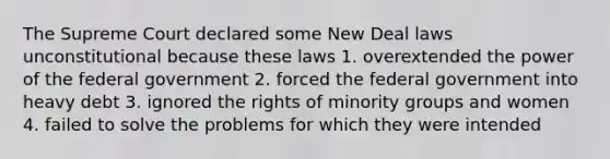 The Supreme Court declared some New Deal laws unconstitutional because these laws 1. overextended the power of the federal government 2. forced the federal government into heavy debt 3. ignored the rights of minority groups and women 4. failed to solve the problems for which they were intended