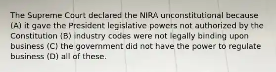 The Supreme Court declared the NIRA unconstitutional because (A) it gave the President legislative powers not authorized by the Constitution (B) industry codes were not legally binding upon business (C) the government did not have the power to regulate business (D) all of these.