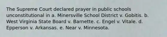 The Supreme Court declared prayer in public schools unconstitutional in a. Minersville School District v. Gobitis. b. West Virginia State Board v. Barnette. c. Engel v. Vitale. d. Epperson v. Arkansas. e. Near v. Minnesota.