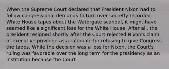 When the Supreme Court declared that President Nixon had to follow congressional demands to turn over secretly recorded White House tapes about the Watergate scandal, it might have seemed like a significant loss for the White House, After all, the president resigned shortly after the Court rejected Nixon's claim of executive privilege as a rationale for refusing to give Congress the tapes. While the decision was a loss for Nixon, the Court's ruling was favorable over the long term for the presidency as an institution because the Court