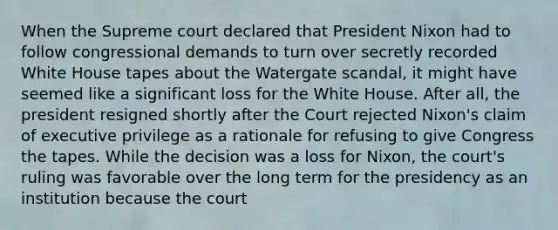 When the Supreme court declared that President Nixon had to follow congressional demands to turn over secretly recorded White House tapes about the Watergate scandal, it might have seemed like a significant loss for the White House. After all, the president resigned shortly after the Court rejected Nixon's claim of executive privilege as a rationale for refusing to give Congress the tapes. While the decision was a loss for Nixon, the court's ruling was favorable over the long term for the presidency as an institution because the court