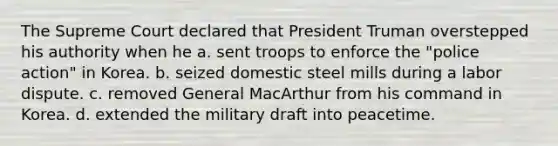 The Supreme Court declared that President Truman overstepped his authority when he a. sent troops to enforce the "police action" in Korea. b. seized domestic steel mills during a labor dispute. c. removed General MacArthur from his command in Korea. d. extended the military draft into peacetime.