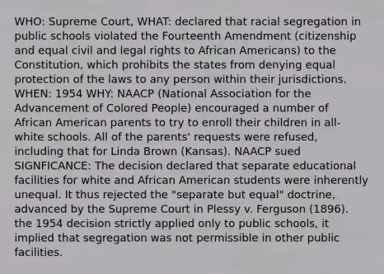 WHO: Supreme Court, WHAT: declared that racial segregation in public schools violated the Fourteenth Amendment (citizenship and equal civil and legal rights to African Americans) to the Constitution, which prohibits the states from denying equal protection of the laws to any person within their jurisdictions. WHEN: 1954 WHY: NAACP (National Association for the Advancement of Colored People) encouraged a number of African American parents to try to enroll their children in all-white schools. All of the parents' requests were refused, including that for Linda Brown (Kansas). NAACP sued SIGNFICANCE: The decision declared that separate educational facilities for white and African American students were inherently unequal. It thus rejected the "separate but equal" doctrine, advanced by the Supreme Court in Plessy v. Ferguson (1896). the 1954 decision strictly applied only to public schools, it implied that segregation was not permissible in other public facilities.